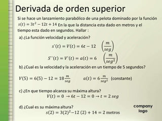 Derivada de orden superior
En la que la distancia esta dado en metros y el
tiempo esta dado en segundos. Hallar :
Si se hace un lanzamiento parabólico de una pelota dominado por la función
 