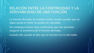 RELACIÓN ENTRE LA CONTINUIDAD Y LA
DERIVABILIDAD DE UNA FUNCIÓN
La función derivada no siempre existe, puede suceder que en
algún punto el limite no pueda ser calculado.
Sin embargo existen unas condiciones que nos permiten
asegurar la existencia de la función derivada.
Cuando ello sucede se dice que la función F(x) es derivable.
 