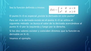 Sea la función definida a trozos:
El punto X=0 es especial ¿existe la derivada en este punto?
Para ver si la derivada existe en el punto X=0 se utiliza el
siguiente método: se busca el valor de la derivada acercándose al
punto X=0 por la izquierda y luego por la derecha.
Si los dos valores existen y coinciden diremos que la función es
derivable en X=0.
Veamos el ejemplo.
 