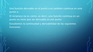 Una función derivable en el punto a es también continua en este
punto a.
El reciproco no es cierto, es decir, una función continua en un
punto no tiene que ser derivable en ese punto
Estudiemos la continuidad y derivabilidad de las siguientes
funciones
 