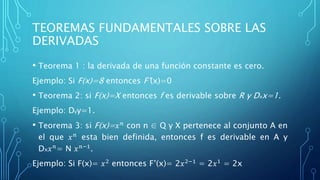 TEOREMAS FUNDAMENTALES SOBRE LAS
DERIVADAS
• Teorema 1 : la derivada de una función constante es cero.
Ejemplo: Si F(x)=8 entonces F’(x)=0
• Teorema 2: si F(x)=X entonces f es derivable sobre R y Dxx=1.
Ejemplo: Dyy=1.
• Teorema 3: si F(x)= 𝑥 𝑛 con n ∈ Q y X pertenece al conjunto A en
el que 𝑥 𝑛 esta bien definida, entonces f es derivable en A y
Dx 𝑥 𝑛
= N 𝑥 𝑛−1
.
Ejemplo: Si F(x)= 𝑥2 entonces F’(x)= 2𝑥2−1 = 2𝑥1 = 2x
 