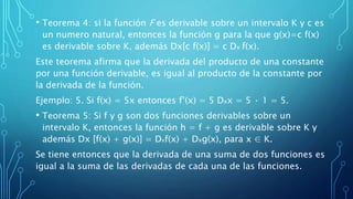 • Teorema 4: si la función F es derivable sobre un intervalo K y c es
un numero natural, entonces la función g para la que g(x)=c f(x)
es derivable sobre K, además Dx[c f(x)] = c Dx f(x).
Este teorema afirma que la derivada del producto de una constante
por una función derivable, es igual al producto de la constante por
la derivada de la función.
Ejemplo: 5. Si f(x) = 5x entonces f’(x) = 5 Dxx = 5 · 1 = 5.
• Teorema 5: Si f y g son dos funciones derivables sobre un
intervalo K, entonces la función h = f + g es derivable sobre K y
además Dx [f(x) + g(x)] = Dxf(x) + Dxg(x), para x ∈ K.
Se tiene entonces que la derivada de una suma de dos funciones es
igual a la suma de las derivadas de cada una de las funciones.
 