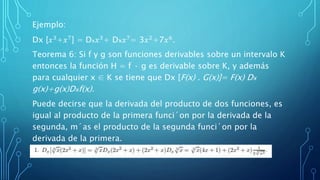 Ejemplo:
Dx [𝑥3+𝑥7] = Dx 𝑥3+ Dx 𝑥7= 3𝑥2+7𝑥6.
Teorema 6: Si f y g son funciones derivables sobre un intervalo K
entonces la función H = f · g es derivable sobre K, y además
para cualquier x ∈ K se tiene que Dx [F(x) . G(x)]= F(x) Dx
g(x)+g(x)Dxf(x).
Puede decirse que la derivada del producto de dos funciones, es
igual al producto de la primera funci´on por la derivada de la
segunda, m´as el producto de la segunda funci´on por la
derivada de la primera.
Ejemplo:
 