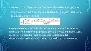 • Teorema 7: Si f y g son dos funciones derivables y si g(x) ≠ 0
sobre un intervalo K entonces la función h =
𝑓
𝑔
es derivable para
cualquier 𝑥 ∈ K y se tiene
Puede decirse que la derivada del cociente de dos funciones es
igual al denominador multiplicado por la derivada del numerador,
menos el numerador multiplicado por la derivada del
denominador, todo dividido por el cuadrado del denominador.
 