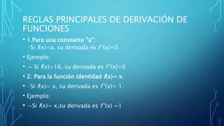 REGLAS PRINCIPALES DE DERIVACIÓN DE
FUNCIONES
• 1.Para una constante ''a'':
·Si f(x)=a, su derivada es f '(x)=0
• Ejemplo:
• → Si f(x)=16, su derivada es f '(x)=0
• 2. Para la función identidad f(x)= x.
• ·Si f(x)= x, su derivada es f '(x)= 1.
• Ejemplo:
• →Si f(x)= x,su derivada es f '(x) =1
 