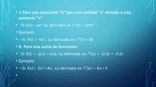• 5.Para una constante ''a'' por una varibale ''x' elevada a una
potencia ''n''
• ·Si f(x)= axⁿ su derivada es f '(x)= anxⁿ̄ˉ¹
• Ejemplo:
• →Si f(x) = 4x², su derivada es f '(x)= 8x
• 6. Para una suma de funciones:
• ·Si f(x) = u(x) +v(x), su derivada es f '(x) = u'(x) + v'(x)
• Ejemplo:
• →Si f(x)= 3x²+4x, su derivada es f '(x) = 6x+4
•
 