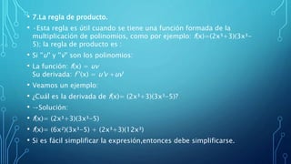 • 7.La regla de producto.
• ·Esta regla es útil cuando se tiene una función formada de la
multiplicación de polinomios, como por ejemplo: f(x)=(2x³+3)(3x³-
5); la regla de producto es :
• Si ''u'' y ''v'' son los polinomios:
• La función: f(x) = uv
Su derivada: f '(x) = u'v +uv'
• Veamos un ejemplo:
• ¿Cuál es la derivada de f(x)= (2x³+3)(3x³-5)?
• →Solución:
• f(x)= (2x³+3)(3x³-5)
• f(x)= (6x²)(3x³-5) + (2x³+3)(12x³)
• Si es fácil simplificar la expresión,entonces debe simplificarse.
 