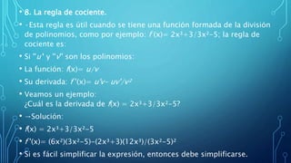 • 8. La regla de cociente.
• ·Esta regla es útil cuando se tiene una función formada de la división
de polinomios, como por ejemplo: f (x)= 2x³+3/3x²-5; la regla de
cociente es:
• Si ''u'' y ''v'' son los polinomios:
• La función: f(x)= u/v
• Su derivada: f '(x)= u'v- uv'/v²
• Veamos un ejemplo:
¿Cuál es la derivada de f(x) = 2x³+3/3x²-5?
• →Solución:
• f(x) = 2x³+3/3x²-5
• f '(x)= (6x²)(3x²-5)-(2x³+3)(12x³)/(3x²-5)²
• Si es fácil simplificar la expresión, entonces debe simplificarse.
 