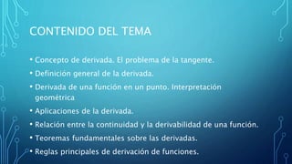 CONTENIDO DEL TEMA
• Concepto de derivada. El problema de la tangente.
• Definición general de la derivada.
• Derivada de una función en un punto. Interpretación
geométrica
• Aplicaciones de la derivada.
• Relación entre la continuidad y la derivabilidad de una función.
• Teoremas fundamentales sobre las derivadas.
• Reglas principales de derivación de funciones.
 