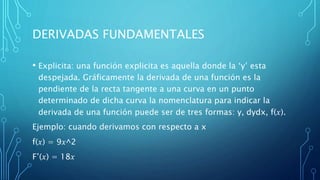 DERIVADAS FUNDAMENTALES
• Explicita: una función explicita es aquella donde la ‘y’ esta
despejada. Gráficamente la derivada de una función es la
pendiente de la recta tangente a una curva en un punto
determinado de dicha curva la nomenclatura para indicar la
derivada de una función puede ser de tres formas: y, dydx, f(𝑥).
Ejemplo: cuando derivamos con respecto a x
f(𝑥) = 9𝑥^2
F’(𝑥) = 18𝑥
 