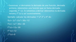 • Sucesivas: si derivamos la derivada de una función, derivada
primera, obtenemos una función que se llama derivada
segunda, f’’ (𝑥). Si volvemos a derivar obtenemos la derivada
tercera, f’’’(𝑥) y así sucesivamente.
Ejemplo: calcular las derivadas 1ª,2ª,3ª y 4ª de:
f(𝑥)= 2𝑥3
-15𝑥2
+36𝑥-12
f’(𝑥)= 6𝑥2
-30x+36
f’’(𝑥)=12𝑥-30
f’’’(𝑥)=12
𝑓 𝑖𝑣
(𝑥)=0
 