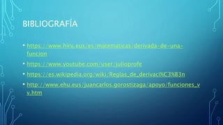 BIBLIOGRAFÍA
• https://www.hiru.eus/es/matematicas/derivada-de-una-
funcion
• https://www.youtube.com/user/julioprofe
• https://es.wikipedia.org/wiki/Reglas_de_derivaci%C3%B3n
• http://www.ehu.eus/juancarlos.gorostizaga/apoyo/funciones_v
v.htm
 