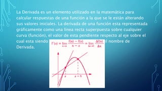 La Derivada es un elemento utilizado en la matemática para
calcular respuestas de una función a la que se le están alterando
sus valores iniciales. La derivada de una función esta representada
gráficamente como una línea recta superpuesta sobre cualquier
curva (función), el valor de esta pendiente respecto al eje sobre el
cual esta siendo estudiada la función recibe el nombre de
Derivada.
 
