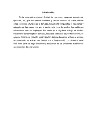 Introducción.
En la matemática existen infinidad de conceptos, teoremas, ecuaciones,
ejercicios, etc, que nos ayudan a conocer y calcular infinidad de cosas, uno de
estos conceptos y función es la derivada, la cual está compuesta por notaciones y
aplicaciones, las cuales nos van a ayudar a la hora de resolver los problemas
matemáticos que se propongan. Por ende en el siguiente trabajo se hablará
brevemente del concepto de derivada, las áreas en las que se puede encontrar, su
origen e historia, su notación según Newton, Leibniz, Lagrange y Euler, y también
se presentarán las aplicaciones de esta, con el fin de adquirir conocimientos sobre
este tema para un mejor desarrollo y resolución de los problemas matemáticos
que necesiten de esta función.
 