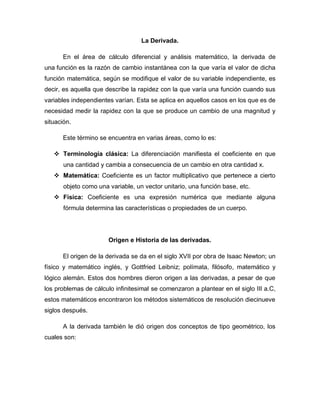 La Derivada.
En el área de cálculo diferencial y análisis matemático, la derivada de
una función es la razón de cambio instantánea con la que varía el valor de dicha
función matemática, según se modifique el valor de su variable independiente, es
decir, es aquella que describe la rapidez con la que varía una función cuando sus
variables independientes varían. Esta se aplica en aquellos casos en los que es de
necesidad medir la rapidez con la que se produce un cambio de una magnitud y
situación.
Este término se encuentra en varias áreas, como lo es:
 Terminología clásica: La diferenciación manifiesta el coeficiente en que
una cantidad y cambia a consecuencia de un cambio en otra cantidad x.
 Matemática: Coeficiente es un factor multiplicativo que pertenece a cierto
objeto como una variable, un vector unitario, una función base, etc.
 Física: Coeficiente es una expresión numérica que mediante alguna
fórmula determina las características o propiedades de un cuerpo.
Origen e Historia de las derivadas.
El origen de la derivada se da en el siglo XVII por obra de Isaac Newton; un
físico y matemático inglés, y Gottfried Leibniz; polímata, filósofo, matemático y
lógico alemán. Estos dos hombres dieron origen a las derivadas, a pesar de que
los problemas de cálculo infinitesimal se comenzaron a plantear en el siglo III a.C,
estos matemáticos encontraron los métodos sistemáticos de resolución diecinueve
siglos después.
A la derivada también le dió origen dos conceptos de tipo geométrico, los
cuales son:
 