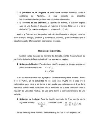 El problema de la tangente de una curva, también conocido como el
problema de Apolonio, el cual consiste en encontrar
las circunferencias tangentes a tres circunferencias dadas.
 El Teorema de los Extremos, o Teorema de Fermat, el cual nos explica
que, si una función f alcanza un máximo o mínimo local en c, y si la
derivada f’ ( c ) existe en el punto c, entonces f’ ( c ) = 0.
Newton y Gottfried son los padres del cálculo diferencial e integral, pero fue
Isaac Barrow; teólogo, profesor y matemático británico, quien demostró que el
cálculo integral y diferencial son operaciones inversas.
Notación de la derivada.
Existen varias maneras de nombrar la derivada, siendo f una función, se
escribe la derivada de f respecto al valor de x en varios modos.
 Notación de Newton: Para la diferenciación respecto al tiempo, se pone un
punto arriba de la función:
Y así sucesivamente se van agregando. Se lee de la siguiente manera: “Punto
x” o “x Punto”. En la actualidad no se suele usar mucho en el área de la
matemática pura, pero si se tiende a ser usada esta notación en el área de la
mecánica donde otras notaciones de la derivada se pueden confundir con la
notación de velocidad relativa. Se usa para definir la derivada temporal de una
variable.
 Notación de Leibniz: Para la función derivada de f se escribe de la
siguiente manera: o tambien como:
Se lee de la siguiente manera: “Derivada de y (f o f de x) con respecto a x”
 