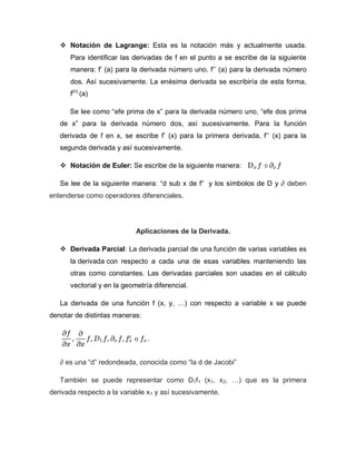  Notación de Lagrange: Esta es la notación más y actualmente usada.
Para identificar las derivadas de f en el punto a se escribe de la siguiente
manera: f’ (a) para la derivada número uno. f’’ (a) para la derivada número
dos. Así sucesivamente. La enésima derivada se escribiría de esta forma,
f(n)
(a)
Se lee como “efe prima de x” para la derivada número uno, “efe dos prima
de x” para la derivada número dos, así sucesivamente. Para la función
derivada de f en x, se escribe f’ (x) para la primera derivada, f’’ (x) para la
segunda derivada y así sucesivamente.
 Notación de Euler: Se escribe de la siguiente manera:
Se lee de la siguiente manera: “d sub x de f” y los símbolos de D y ∂ deben
entenderse como operadores diferenciales.
Aplicaciones de la Derivada.
 Derivada Parcial: La derivada parcial de una función de varias variables es
la derivada con respecto a cada una de esas variables manteniendo las
otras como constantes. Las derivadas parciales son usadas en el cálculo
vectorial y en la geometría diferencial.
La derivada de una función f (x, y, …) con respecto a variable x se puede
denotar de distintas maneras:
∂ es una “d” redondeada, conocida como “la d de Jacobi”
También se puede representar como D1f1 (x1, x2, …) que es la primera
derivada respecto a la variable x1 y así sucesivamente.
 