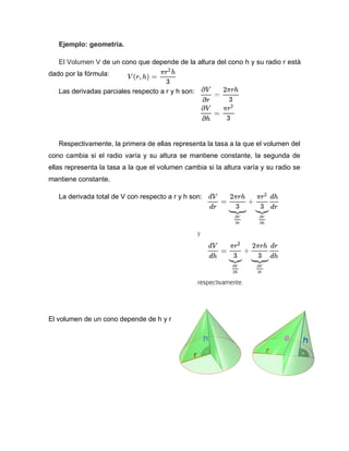 Ejemplo: geometría.
El Volumen V de un cono que depende de la altura del cono h y su radio r está
dado por la fórmula:
Las derivadas parciales respecto a r y h son:
Respectivamente, la primera de ellas representa la tasa a la que el volumen del
cono cambia si el radio varía y su altura se mantiene constante, la segunda de
ellas representa la tasa a la que el volumen cambia si la altura varía y su radio se
mantiene constante.
La derivada total de V con respecto a r y h son:
El volumen de un cono depende de h y r
 