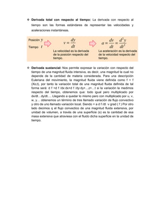  Derivada total con respecto al tiempo: La derivada con respecto al
tiempo son las formas estándares de representar las velocidades y
aceleraciones instantáneas.
 Derivada sustancial: Nos permite expresar la variación con respecto del
tiempo de una magnitud fluida intensiva, es decir, una magnitud la cual no
depende de la cantidad de materia considerada. Para una descripción
Euleriana del movimiento, la magnitud fluida viene definida como f = f
(Xo,t), por tanto la variación total de una magnitud fluida definida de tal
forma será: d f =d f /dx·dx+d f /dy·dy+…z+…t si la variación la medimos
respecto del tiempo, obtenemos que: todo igual pero multiplicado por
dx/dt…dy/dt…. Llegando a quedar lo mismo pero con multiplicado por u, v,
w, y… obtenemos un término de tres llamado variación de flujo convectivo
y otro de uno llamado variación local. Siendo = a d f /dt ·v grad ( f ) Por otro
lado decimos q el flujo convectico de una magnitud fluida extensiva, por
unidad de volumen, a través de una superficie (s) es la cantidad de esa
masa extensiva que atraviesa con el fluido dicha superficie en la unidad de
tiempo.
 