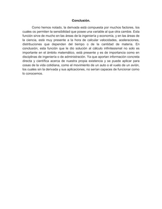 Conclusión.
Como hemos notado, la derivada está compuesta por muchos factores, los
cuales os permiten la sensibilidad que posee una variable al que otra cambie. Esta
función sirve de mucho en las áreas de la ingeniería y economía, y en las áreas de
la ciencia, está muy presente a la hora de calcular velocidades, aceleraciones,
distribuciones que dependen del tiempo o de la cantidad de materia. En
conclusión, esta función que le dio solución al cálculo infinitesismal no solo es
importante en el ámbito matemático, está presente y es de importancia como en
disciplinas de ingeniería o de administración. Ya que aportan información concreta
directa y científica acerca de nuestra propia existencia y se puede aplicar para
cosas de la vida cotidiana, como el movimiento de un auto o el vuelo de un avión,
los cuales sin la derivada y sus aplicaciones, no serían capaces de funcionar como
lo conocemos.
 