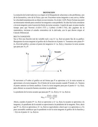 DEFINICION
La notación de la derivada tuvo su origen en la búsqueda de soluciones a dos problemas, uno
de la Geometría y otro de la Física, que son: Encontrar rectas tangentes a una curva y hallar
la velocidad instantánea de un objeto en movimiento. En el año 1.629, Pierre Fermat encontró
un interesante método para construir las tangentes a una parábola. Su idea fue la de considerar
a la recta tangente como la posición límite de rectas secantes. A partir de aquí, no paso mucho
tiempo para que Newton (1.624-1.727) y Leibniz (1.646-1.716), dos gigantes de la
matemática, iniciaran el estudio sistemático de la derivada, con lo que dieron origen al
Calculo Diferencial.
RECTA TANGENTE
Sea y=f(x) una función real de variable real y sea A= (a, f(a)) un punto fijo de su gráfico.
Busquemos la recta tangente al grafico de la función en el punto A. Tomamos otro punto P=
(x, f(x)) del gráfico, cercano al punto de tangencia A= (a, f(a)), y tracemos la recta secante
que pasa por A y P.
Si movemos a P sobre el grafico en tal forma que P se aproxime a A, la recta secante se
aproximara a la recta tangente. En el límite de la recta secante cuando P tiende a A. Veamos
el punto anterior en forma analítica. Como la recta tangente pasa por el punto A = (a, f(a)),
para obtener su ecuación bastara encontrar su pendiente.
La pendiente de la recta secante que pasa por P= (x, f(x)) y A= (a, f(a)) es
𝑚𝑃𝐴 =
𝑓(𝑥) − 𝑓(𝑎)
𝑥 − 𝑎
Ahora, cuando el punto P= (x, f(x)) se aproxime a A= (a, f(a)), la secante se aproxima a la
tangente y la pendiente de la secante se aproximará a la pendiente de la tangente. Pero, decir
que P= (x, f(x)) se aproxima a A= (a, f(a)) es equivalente a decir que x se aproxima a a. Es
pues razonable establecer que la pendiente m de la recta tangente al gráfico de la función y
= f(x) en el punto A= (a, f(a)) es
(x, f(x)) = P
(a, f(a)) = A
f
Secante
Tangente
Y
X
 