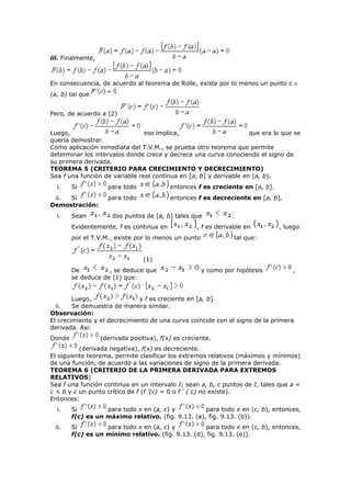 iii. Finalmente,
En consecuencia, de acuerdo al teorema de Rolle, existe por lo menos un punto c ∈
(a, b) tal que
Pero, de acuerdo a (2)
Luego, eso implica, que era lo que se
quería demostrar.
Como aplicación inmediata del T.V.M., se prueba otro teorema que permite
determinar los intervalos donde crece y decrece una curva conociendo el signo de
su primera derivada.
TEOREMA 5 (CRITERIO PARA CRECIMIENTO Y DECRECIMIENTO)
Sea f una función de variable real continua en [a, b] y derivable en (a, b).
i. Si para todo entonces f es creciente en [a, b].
ii. Si para todo entonces f es decreciente en [a, b].
Demostración:
i. Sean dos puntos de [a, b] tales que .
Evidentemente, f es continua en , f es derivable en , luego
por el T.V.M., existe por lo menos un punto tal que:
(1)
De , se deduce que y como por hipótesis ,
se deduce de (1) que:
Luego, y f es creciente en [a, b].
ii. Se demuestra de manera similar.
Observación:
El crecimiento y el decrecimiento de una curva coincide con el signo de la primera
derivada. Asi:
Donde (derivada positiva), f(x) es creciente.
(derivada negativa), f(x) es decreciente.
El siguiente teorema, permite clasificar los extremos relativos (máximos y mínimos)
de una función, de acuerdo a las variaciones de signo de la primera derivada.
TEOREMA 6 (CRITERIO DE LA PRIMERA DERIVADA PARA EXTREMOS
RELATIVOS)
Sea f una función continua en un intervalo I; sean a, b, c puntos de I, tales que a <
c < b y c un punto crítico de f (f ’(c) = 0 o f ‘ ( c) no existe).
Entonces:
i. Si para todo x en (a, c) y para todo x en (c, b), entonces,
f(c) es un máximo relativo. (fig. 9.13. (a), fig. 9.13. (b)).
ii. Si para todo x en (a, c) y para todo x en (c, b), entonces,
f(c) es un mínimo relativo. (fig. 9.13. (d), fig. 9.13. (e)).
 