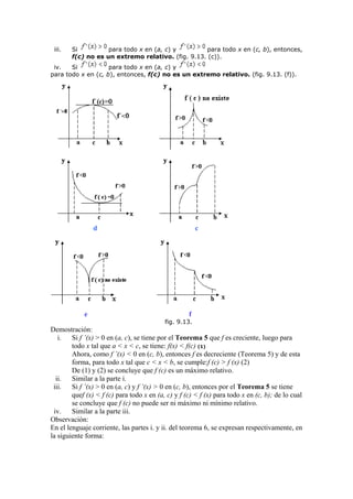 iii. Si para todo x en (a, c) y para todo x en (c, b), entonces,
f(c) no es un extremo relativo. (fig. 9.13. (c)).
iv. Si para todo x en (a, c) y
para todo x en (c, b), entonces, f(c) no es un extremo relativo. (fig. 9.13. (f)).
d c
e f
fig. 9.13.
Demostración:
i. Si f ’(x) > 0 en (a, c), se tiene por el Teorema 5 que f es creciente, luego para
todo x tal que a < x < c, se tiene: f(x) < f(c) (1)
Ahora, como f ’(x) < 0 en (c, b), entonces f es decreciente (Teorema 5) y de esta
forma, para todo x tal que c < x < b, se cumple:f (c) > f (x) (2)
De (1) y (2) se concluye que f (c) es un máximo relativo.
ii. Similar a la parte i.
iii. Si f ’(x) > 0 en (a, c) y f ’(x) > 0 en (c, b), entonces por el Teorema 5 se tiene
quef (x) < f (c) para todo x en (a, c) y f (c) < f (x) para todo x en (c, b); de lo cual
se concluye que f (c) no puede ser ni máximo ni mínimo relativo.
iv. Similar a la parte iii.
Observación:
En el lenguaje corriente, las partes i. y ii. del teorema 6, se expresan respectivamente, en
la siguiente forma:
 