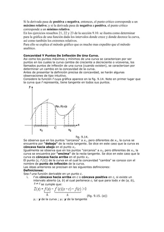 Si la derivada pasa de positiva a negativa, entonces, el punto crítico corresponde a un
máximo relativo; y si la derivada pasa de negativa a positiva, el punto crítico
corresponde a un mínimo relativo.
En los ejercicios resueltos 21, 22 y 23 de la sección 9.10. se ilustra como determinar
para la gráfica de una función dada los intervalos donde crece y donde decrece la curva,
así como también los extremos relativos.
Para ello se explica el método gráfico que es mucho mas expedito que el método
analítico.
Concavidad Y Puntos De Inflexión De Una Curva.
Asi como los puntos máximos y mínimos de una curva se caracterizan por ser
puntos en los cuales la curva cambia de creciente a decreciente o viceversa, los
llamados puntos de inflexión de una curva (cuando existen), se caracterizan por
determinar un cambio en la concavidad de la curva.
Antes de presentar la definición precisa de concavidad, se harán algunas
observaciones de tipo intuitivo.
Considere la función f cuya gráfica aparece en la fig. 9.14. Note en primer lugar que
la curva que f representa, tiene tangente en todos sus puntos.
fig. 9.14.
Se observa que en los puntos "cercanos" a x1, pero diferentes de x1, la curva se
encuentra por "debajo" de la recta tangente. Se dice en este caso que la curva es
cóncava hacia abajo en el punto x1.
Igualmente se observa que en los puntos "cercanos" a x2, pero diferentes de x2, la
curva se encuentra por "encima" de la recta tangente. Se dice en este caso que la
curva es cóncava hacia arriba en el punto x2.
El punto (c, f (c)) de la curva en el cual la concavidad "cambia" se conoce con el
nombre de punto de inflexión de la curva.
Las ideas anteriores se precisan en las siguientes definiciones:
Definiciones:
Sea f una función derivable en un punto c.
i. f es cóncava hacia arriba en c o cóncava positiva en c, si existe un
intervalo abierto (a, b) al cual pertenece c, tal que para todo x de (a, b),
se cumple que:
(fig. 9.15. (a))
yc : y de la curva ; yt: y de la tangente
 