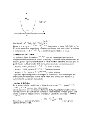 fig. 9.17.
Como f (x) = x4
, f ’(x) = 4x3
, f ’’ (x) =12 x2
Para c = 0, se tiene: sin embargo el punto P (0, f (0)) = P(0,
0) no corresponde a un punto de inflexión, puesto que para valores de x anteriores
y posteriores a x = 0, y no cambia la concavidad de la curva.
Asíntotas De Una Curva
Al analizar la forma de una curva , muchas veces se precisa conocer el
comportamiento de la función, cuando la abscisa y la ordenada de un punto variable de
la curva, juntas, o por separado tienden en valor absoluto a infinito. Es decir, para un
punto (x, y) ó (x, f (x)) variable de la curva, interesa estudiar los siguientes casos:
1. Cuando , entonces Límites al infinito
2. Cuando , entonces Límites al infinito
3. Cuando , entonces } Límites infinitos
Aquí tiene especial importancia el caso para el cual la curva analizada se aproxima
indefinidamente a una recta llamada ASÍNTOTA de la curva y cuya definición y
determinación se precisará mas delante.
Límites Al Infinito
En la unidad 8 se ha considerado el límite de una función f (x) cuando ,
ó , siendo a un número real.
Ahora, se quiere conocer el comportamiento de f (x) cuando la variable x toma
valores positivos o negativos tan grandes en valor absoluto como se quiera. Esto
último se expresa frecuentemente en el cálculo usando los símbolos: ó
.
Considere por ejemplo la función: y cuya gráfica
aparece en la fig. 9.18.
 