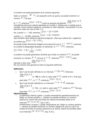Lo anterior se puede generalizar de la manera siguiente:
Dado un número , tan pequeño como se quiera, se puede encontrar un
número tal que:
Si , entonces y esto se expresa escribiendo: .
Considérese ahora los valores tabulados en la tabla 2. Nótese que a medida que la
variable x toma valores negativos y grandes en valor absoluto, nuevamente f (x) se
aproxima cada vez mas al valor 1.5.
Asi, cuando x = – 100, entonces,
cuando x = – 10.000, entonces,
Aquí también tiene cabida la siguiente pregunta: ¿Para que valores de x negativos,
se verifica que ?
Se puede probar fácilmente (hágalo como ejercicio) que si , entonces
se cumple la desigualdad deseada. En particular, si , entonces,
.
Lo anterior se puede generalizar diciendo que al fijar un número , se puede
encontrar un número , tal que si , entonces y esto
equivale a decir que: .
De una manera mas general se tiene la siguiente definición:
Definición:
i. Sea f una función definida en un intervalo . Entonces:
(L R) si y solo si, para cada , existe un B > 0 tal que,
para todo , si , entonces, .
ii. Sea f una función definida en un intervalo . Entonces:
(L R) , si y solo si, para cada , existe un tal que,
para todo , si , entonces, .
Observaciones:
i. La definición anterior (parte i.) puede interpretarse geométricamente asi:
fijado un número positivo ε , siempre es posible encontrar un número
positivo B, a partir del cual todos los valores funcionales están en el
intervalo . (fig. 9.19.).
Similarmente, la parte ii. puede interpretarse asi: fijado un número positivo
ε , siempre es posible encontrar un número negativo B, para el cual si se
evalúa la función en puntos anteriores a B, dichos valores funcionales están
en el intervalo . (fig. 9.19.).
 
