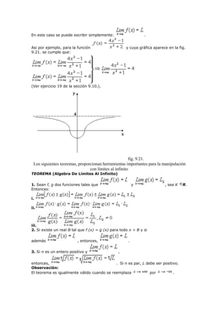 En este caso se puede escribir simplemente: .
Asi por ejemplo, para la función y cuya gráfica aparece en la fig.
9.21. se cumple que:
(Ver ejercicio 19 de la sección 9.10.).
fig. 9.21.
Los siguientes teoremas, proporcionan herramientas importantes para la manipulación
con límites al infinito
TEOREMA (Algebra De Límites Al Infinito)
1. Sean f, g dos funciones tales que y , sea K R.
Entonces:
i.
ii.
iii.
2. Si existe un real B tal que f (x) = g (x) para todo x > B y si
además , entonces, .
3. Si n es un entero positivo y ,
entonces, . Si n es par, L debe ser positivo.
Observación:
El teorema es igualmente válido cuando se reemplaza por .
 