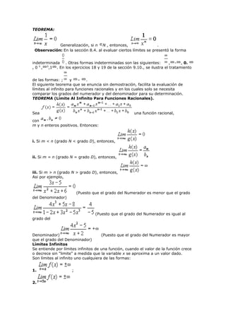 TEOREMA:
Generalización, si n N , entonces, .
Observación: En la sección 8.4. al evaluar ciertos límites se presentó la forma
indeterminada . Otras formas indeterminadas son las siguientes: , - , 0.
, 0 0
, 0
,1 . En los ejercicios 18 y 19 de la sección 9.10., se ilustra el tratamiento
de las formas: ; y – .
El siguiente teorema que se enuncia sin demostración, facilita la evaluación de
límites al infinito para funciones racionales y en los cuales solo se necesita
comparar los grados del numerador y del denominador para su determinación.
TEOREMA (Límite Al Infinito Para Funciones Racionales).
Sea una función racional,
con
m y n enteros positivos. Entonces:
i. Si m < n (grado N < grado D), entonces,
ii. Si m = n (grado N = grado D), entonces,
iii. Si m > n (grado N > grado D), entonces,
Asi por ejemplo,
(Puesto que el grado del Numerador es menor que el grado
del Denominador)
(Puesto que el grado del Numerador es igual al
grado del
Denominador) (Puesto que el grado del Numerador es mayor
que el grado del Denominador)
Límites Infinitos
Se entiende por límites infinitos de una función, cuando el valor de la función crece
o decrece sin "limite" a medida que la variable x se aproxima a un valor dado.
Son límites al infinito uno cualquiera de las formas:
1. ;
2.
 