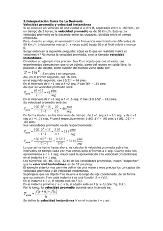 2.Interpretación Física De La Derivada
Velocidad promedia y velocidad instantánea
Si se conduce un vehículo de una ciudad A a otra B, separadas entre si 100 Km., en
un tiempo de 2 horas, la velocidad promedio es de 50 Km./h. Esto es, la
velocidad promedio es la distancia entre las ciudades, dividida entre el tiempo
empleado.
Pero, durante el viaje, el velocímetro con frecuencia marcó lecturas diferentes de
50 Km./h. Inicialmente marco 0; a veces subió hasta 60 y al final volvió a marcar
0.
Surge entonces la siguiente pregunta: ¿Qué es lo que en realidad marca el
velocímetro? No marca la velocidad promedia, sino la llamada velocidad
instantánea.
Considere un ejemplo mas preciso. Sea P un objeto que cae al vacío. Los
experimentos demuestran que si un objeto, parte del reposo en caida libre, la
posición S del objeto, como función del tiempo viene dada por:
: S en pies t en segundos
Asi, en el primer segundo, cae 16 pies.
en el segundo segundo, cae 16(2)2
= 64 pies.
En el intervalo de t =1 seg a t =2 seg, P cae (64 – 16) pies.
Asi que su velocidad promedio será:
En el intervalo de t =1 seg a t =1.5 seg, P cae (16(1.5)2
– 16) pies.
Su velocidad promedio será de:
En forma similar, en los intervalos de tiempo: de t =1 seg a t =1.1 seg, y de t =1
seg a t =1.01 seg, P caerá respectivamente: (16(1.1)2
– 16) pies y (16(1.01)2
–
16) pies.
Sus velocidades promedio serán respectivamente:
Lo que se ha hecho hasta ahora, es calcular la velocidad promedia sobre los
intervalos de tiempo cada vez mas cortos pero próximos a 1 seg. Cuanto mas nos
aproximamos a t = 1 seg, mejor será la aproximación a la velocidad (instantánea)
en el instante t = 1 seg.
Los números: 48, 40, 33.6, 32.16 de las velocidades promedias, hacen "sospechar"
que la velocidad instantánea es de 32 pies/seg.
El ejemplo anterior nos permite definir de una manera mas precisa los conceptos de
velocidad promedia y de velocidad instantánea.
Supóngase que un objeto P se mueve a lo largo del eje coordenado, de tal forma
que su posición S en cada instante t es una función S = f (t).
En el instante t = c, el objeto está en f (c).
En el instante próximo t = c + h, el objeto está en f (c + h) (Ver fig. 9.7.)
Por lo tanto, la velocidad promedia durante este intervalo es:
Se define la velocidad instantánea V en el instante t = c asi:
 