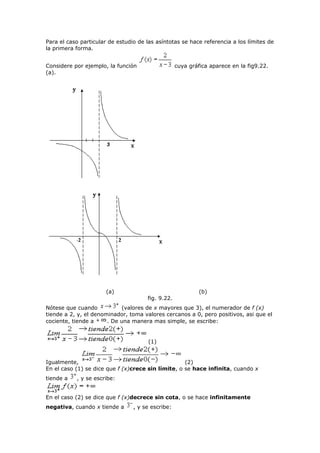 Para el caso particular de estudio de las asíntotas se hace referencia a los límites de
la primera forma.
Considere por ejemplo, la función cuya gráfica aparece en la fig9.22.
(a).
(a) (b)
fig. 9.22.
Nótese que cuando (valores de x mayores que 3), el numerador de f (x)
tiende a 2, y, el denominador, toma valores cercanos a 0, pero positivos, asi que el
cociente, tiende a . De una manera mas simple, se escribe:
(1)
Igualmente, (2)
En el caso (1) se dice que f (x)crece sin límite, o se hace infinita, cuando x
tiende a , y se escribe:
En el caso (2) se dice que f (x)decrece sin cota, o se hace infinitamente
negativa, cuando x tiende a , y se escribe:
 