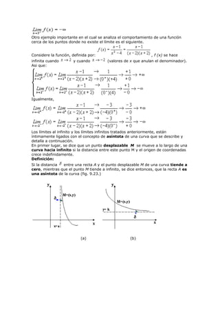 Otro ejemplo importante en el cual se analiza el comportamiento de una función
cerca de los puntos donde no existe el límite es el siguiente.
Considere la función, definida por: , f (x) se hace
infinita cuando y cuando (valores de x que anulan el denominador).
Asi que:
Igualmente,
Los límites al infinito y los límites infinitos tratados anteriormente, están
íntimamente ligados con el concepto de asíntota de una curva que se describe y
detalla a continuación.
En primer lugar, se dice que un punto desplazable M se mueve a lo largo de una
curva hacia infinito si la distancia entre este punto M y el origen de coordenadas
crece indefinidamente.
Definición:
Si la distancia entre una recta A y el punto desplazable M de una curva tiende a
cero, mientras que el punto M tiende a infinito, se dice entonces, que la recta A es
una asíntota de la curva (fig. 9.23.)
(a) (b)
 
