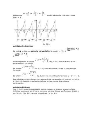 Nótese que son los valores de x para los cuales
cos x = 0.
fig. 9.24.
Asíntotas Horizontales
La recta y = k es una asíntota horizontal de la curva y = f (x) si
ó .
Asi por ejemplo, la función (fig. 9.21.) tiene a la recta y = 4
como asíntota horizontal.
La función (fig. 9.22.(a)) tiene a la recta y = 0 (eje x) como asíntota
horizontal.
La función (fig. 9.20) tiene dos asíntotas horizontales: y = 1 y y = – 1.
Las asíntotas horizontales son un caso particular de las asíntotas oblicuas y = mx +
b (si m = 0, la asíntota es horizontal) que se describen y determinan a
continuación.
Asíntotas Oblicuas
Sea M (x, y) un punto desplazable que se mueve a lo largo de una curva hacia
infinito y supóngase que la curva tiene una asíntota oblicua que forma un ángulo α
con el eje x (fig. 9.25.) y cuya ecuación es y = mx + b.
 