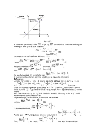 fig. 9.25.
Al trazar las perpendiculares al eje x y a la asíntota, se forma el triángulo
rectángulo MPN y en el cual se tiene:
(1)
De acuerdo a la definición de asíntota, .
Luego (2)
Recíprocamente si , entonces, .
Pero .
Asi que la igualdad (2) toma la forma: .
El razonamiento anterior, permite establecer la siguiente definición:
Definición:
La recta no vertical y = mx + b es una asíntota oblicua para la curva y = f (x)
si, , ó, , ó ambos.
Estas condiciones significan que cuando , (o ambos), la distancia vertical
entre el punto (x, f (x)) sobre la curva y el punto (x, mx + b) sobre la recta, tiende
a cero.
Para una curva dada y = f (x), que tiene una asíntota oblicua y = mx + b, ¿cómo
determinar las constantes m y b?.
En primer lugar, de acuerdo a la definición de asíntota
oblicua, (1)
O equivalentemente,
Puesto que , la igualdad anterior se cumple si .
Pero, , por tanto, y de aquí se deduce que
 