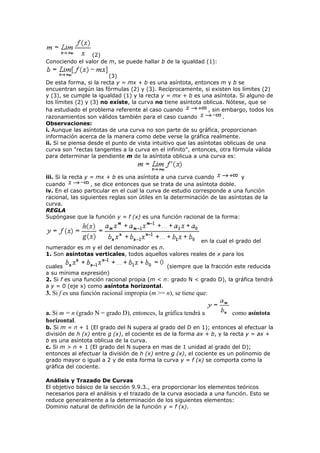 (2)
Conociendo el valor de m, se puede hallar b de la igualdad (1):
(3)
De esta forma, si la recta y = mx + b es una asíntota, entonces m y b se
encuentran según las fórmulas (2) y (3). Recíprocamente, si existen los límites (2)
y (3), se cumple la igualdad (1) y la recta y = mx + b es una asíntota. Si alguno de
los límites (2) y (3) no existe, la curva no tiene asíntota oblicua. Nótese, que se
ha estudiado el problema referente al caso cuando , sin embargo, todos los
razonamientos son válidos también para el caso cuando .
Observaciones:
i. Aunque las asíntotas de una curva no son parte de su gráfica, proporcionan
información acerca de la manera como debe verse la gráfica realmente.
ii. Si se piensa desde el punto de vista intuitivo que las asíntotas oblicuas de una
curva son "rectas tangentes a la curva en el infinito", entonces, otra fórmula válida
para determinar la pendiente m de la asíntota oblicua a una curva es:
iii. Si la recta y = mx + b es una asíntota a una curva cuando y
cuando , se dice entonces que se trata de una asíntota doble.
iv. En el caso particular en el cual la curva de estudio corresponde a una función
racional, las siguientes reglas son útiles en la determinación de las asíntotas de la
curva.
REGLA
Supóngase que la función y = f (x) es una función racional de la forma:
en la cual el grado del
numerador es m y el del denominador es n.
1. Son asíntotas verticales, todos aquellos valores reales de x para los
cuales (siempre que la fracción este reducida
a su mínima expresión)
2. Si f es una función racional propia (m < n: grado N < grado D), la gráfica tendrá
a y = 0 (eje x) como asíntota horizontal.
3. Si f es una función racional impropia (m >= n), se tiene que:
a. Si m = n (grado N = grado D), entonces, la gráfica tendrá a como asíntota
horizontal.
b. Si m = n + 1 (El grado del N supera al grado del D en 1); entonces al efectuar la
división de h (x) entre g (x), el cociente es de la forma ax + b, y la recta y = ax +
b es una asíntota oblicua de la curva.
c. Si m > n + 1 (El grado del N supera en mas de 1 unidad al grado del D);
entonces al efectuar la división de h (x) entre g (x), el cociente es un polinomio de
grado mayor o igual a 2 y de esta forma la curva y = f (x) se comporta como la
gráfica del cociente.
Análisis y Trazado De Curvas
El objetivo básico de la sección 9.9.3., era proporcionar los elementos teóricos
necesarios para el análisis y el trazado de la curva asociada a una función. Esto se
reduce generalmente a la determinación de los siguientes elementos:
Dominio natural de definición de la función y = f (x).
 