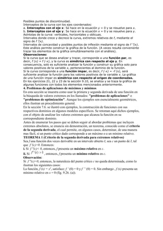 Posibles puntos de discontinuidad.
Interceptos de la curva con los ejes coordenados:
a. Interceptos con el eje x: Se hace en la ecuación y = 0 y se resuelve para x.
b. Interceptos con el eje y: Se hace en la ecuación x = 0 y se resuelve para y.
Asíntotas de la curva: verticales, horizontales y oblicuas.
Intervalos donde crece y decrece la curva, extremos relativos de f, mediante el
signo de f ’(x).
Intervalos de concavidad y posibles puntos de inflexión mediante el signo de f ’’(x).
Este análisis permite construir la gráfica de la función. (A veces resulta conveniente
trazar los elementos de la gráfica simultáneamente con el análisis).
Observaciones:
Si la curva que se desea analizar y trazar, corresponde a una función par, es
decir, f (x) = f (-x), y la curva es simétrica con respecto al eje y. En
consecuencia, solo es suficiente analizar la función y construir su gráfica solo para
valores positivos de la variable x, pertenecientes al dominio de la función.
Si la curva corresponde a una función impar, es decir, f (-x) = -f (x), será
suficiente analizar la función para los valores positivos de la variable x. La gráfica
de una función impar es simétrica con respecto al origen de coordenadas.
En los ejercicios 21, 22 y 23 de la sección 9.10, se analiza y se traza la gráfica de
algunas funciones con todos los elementos mencionados anteriormente.
4. Problemas de aplicaciones de máximos y mínimos
En esta sección se muestra como usar la primera y segunda derivada de una función en
la búsqueda de valores extremos en los llamados: "problemas de aplicaciones" o
"problemas de optimización". Aunque los ejemplos son esencialmente geométricos,
ellos ilustran un procedimiento general.
En la sección 7.6. se ilustró con ejemplos, la construcción de funciones con sus
respectivos dominios en algunos modelos específicos. Se retoman aquí dichos ejemplos,
con el objeto de analizar los valores extremos que alcanza la función en su
correspondiente dominio.
Antes de enumerar los pasos que se deben seguir al abordar problemas que incluyen
extremos absolutos, se enuncia sin demostración, un teorema, conocido como el criterio
de la segunda derivada, el cual permite, en algunos casos, determinar, de una manera
mas fácil, si un punto crítico dado corresponde a un máximo o a un mínimo relativo.
TEOREMA 1 (Criterio de la segunda derivada para extremos relativos)
Sea f una función dos veces derivable en un intervalo abierto I, sea c un punto de I, tal
que f '(c)=0. Entonces:
i. Si f ''(c)< 0, entonces, f presenta un máximo relativo en c.
ii. Si , entonces, f presenta un mínimo relativo en c.
Observación:
Si f ''(c)=0, entonces, la naturaleza del punto crítico c no queda determinada, como lo
ilustran los siguientes casos:
La función, f (x) = x4
, satisface: f ’ (0) = 0 y f ’’ (0) = 0. Sin embargo , f (x) presenta un
mínimo relativo en x = 0 (fig. 9.26. (a)).
 