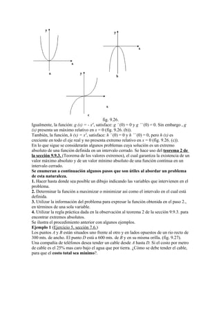 fig. 9.26.
Igualmente, la función: g (x) = - x4
, satisface: g ’ (0) = 0 y g ’’ (0) = 0. Sin embargo , g
(x) presenta un máximo relativo en x = 0 (fig. 9.26. (b)).
También, la función, h (x) = x3
, satisface: h ’ (0) = 0 y h ’’ (0) = 0, pero h (x) es
creciente en todo el eje real y no presenta extremo relativo en x = 0 (fig. 9.26. (c)).
En lo que sigue se considerarán algunos problemas cuya solución es un extremo
absoluto de una función definida en un intervalo cerrado. Se hace uso del teorema 2 de
la sección 9.9.3. (Teorema de los valores extremos), el cual garantiza la existencia de un
valor máximo absoluto y de un valor mínimo absoluto de una función continua en un
intervalo cerrado.
Se enumeran a continuación algunos pasos que son útiles al abordar un problema
de esta naturaleza.
1. Hacer hasta donde sea posible un dibujo indicando las variables que intervienen en el
problema.
2. Determinar la función a maximizar o minimizar asi como el intervalo en el cual está
definida.
3. Utilizar la información del problema para expresar la función obtenida en el paso 2.,
en términos de una sola variable.
4. Utilizar la regla práctica dada en la observación al teorema 2 de la sección 9.9.3. para
encontrar extremos absolutos.
Se ilustra el procedimiento anterior con algunos ejemplos.
Ejemplo 1 (Ejercicio 5, sección 7.6.)
Los puntos A y B están situados uno frente al otro y en lados opuestos de un rio recto de
300 mts. de ancho. El punto D está a 600 mts. de B y en su misma orilla. (fig. 9.27).
Una compañía de teléfonos desea tender un cable desde A hasta D. Si el costo por metro
de cable es el 25% mas caro bajo el agua que por tierra. ¿Cómo se debe tender el cable,
para que el costo total sea mínimo?.
 