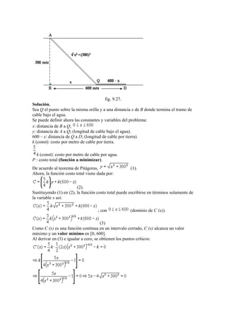 fig. 9.27.
Solución.
Sea Q el punto sobre la misma orilla y a una distancia x de B donde termina el tramo de
cable bajo el agua.
Se puede definir ahora las constantes y variables del problema:
x: distancia de B a Q;
y: distancia de A a Q; (longitud de cable bajo el agua).
600 – x: distancia de Q a D; (longitud de cable por tierra).
k (const): costo por metro de cable por tierra.
k (const): costo por metro de cable por agua.
P : costo total (función a minimizar).
De acuerdo al teorema de Pitágoras, (1).
Ahora, la función costo total viene dada por:
(2).
Sustituyendo (1) en (2), la función costo total puede escribirse en términos solamente de
la variable x así:
; con (dominio de C (x)).
(3)
Como C (x) es una función continua en un intervalo cerrado, C (x) alcanza un valor
máximo y un valor mínimo en [0, 600].
Al derivar en (3) e igualar a cero, se obtienen los puntos críticos:
 
