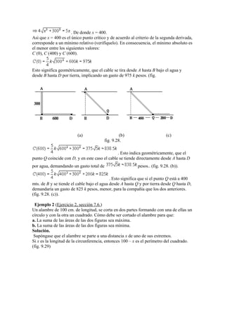 . De donde x = 400.
Asi que x = 400 es el único punto crítico y de acuerdo al criterio de la segunda derivada,
corresponde a un mínimo relativo (verifíquelo). En consecuencia, el mínimo absoluto es
el menor entre los siguientes valores:
C (0), C (400) y C (600).
Esto significa geométricamente, que el cable se tira desde A hasta B bajo el agua y
desde B hasta D por tierra, implicando un gasto de 975 k pesos. (fig.
(a) (b) (c)
fig. 9.28.
. Esto indica geométricamente, que el
punto Q coincide con D, y en este caso el cable se tiende directamente desde A hasta D
por agua, demandando un gasto total de pesos.. (fig. 9.28. (b)).
. Esto significa que si el punto Q está a 400
mts. de B y se tiende el cable bajo el agua desde A hasta Q y por tierra desde Q hasta D,
demandaría un gasto de 825 k pesos, menor, para la compañía que los dos anteriores.
(fig. 9.28. (c)).
Ejemplo 2 (Ejercicio 2, sección 7.6.)
Un alambre de 100 cm. de longitud, se corta en dos partes formando con una de ellas un
círculo y con la otra un cuadrado. Cómo debe ser cortado el alambre para que:
a. La suma de las áreas de las dos figuras sea máxima.
b. La suma de las áreas de las dos figuras sea mínima.
Solución.
Supóngase que el alambre se parte a una distancia x de uno de sus extremos.
Si x es la longitud de la circunferencia, entonces 100 – x es el perímetro del cuadrado.
(fig. 9.29)
 