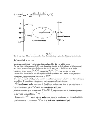 fig. 9.7.
En el ejercicio 11 de la sección 9.10. se ilustra la interpretación física de la derivada.
3. Trazado De Curvas
Valores máximos y mínimos de una función de variable real.
Se ha visto en la sección 9.9.2. que la existencia de la derivada de una función en
un punto c, significa geométricamente que la curva y = f(x) tiene una recta
tangente en el punto y además . Este hecho, permite
determinar entre otros, aquellos puntos de la curva en los cuales la tangente es
horizontal, resolviendo la ecuación: .
Una mirada atenta a la fig. 9.8., permite visualizar de manera intuitiva los elementos que
son objeto de estudio en esta primera parte como son los siguientes.
es el mayor valor que toma la función en un intervalo abierto que contiene a c1.
Se dice entonces que es un máximo relativo de f (x).
Nótese además, que en el punto , la pendiente de la recta tangente a
la curva es cero, esto es, .
Igualmente, es el mayor valor que toma la función en un intervalo abierto
que contiene a c3. Asi que es otro máximo relativo de f (x).
 