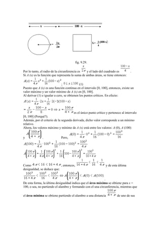 fig. 9.29.
Por lo tanto, el radio de la circunferencia es y el lado del cuadrado es .
Si A (x) es la función que representa la suma de ambas áreas, se tiene entonces:
; (1)
Puesto que A (x) es una función continua en el intervalo [0, 100], entonces, existe un
valor máximo y un valor mínimo de A (x) en [0, 100].
Al derivar (1) e igualar a cero, se obtienen los puntos críticos. En efecto:
es el único punto crítico y pertenece al intervalo
[0, 100] (Porqué?).
Además, por el criterio de la segunda derivada, dicho valor corresponde a un mínimo
relativo.
Ahora, los valores máximo y mínimo de A (x) está entre los valores: A (0), A (100)
y . Pero,
Como , entonces, y de esta última
desigualdad, se deduce que:
.
De esta forma, la última desigualdad indica que el área máxima se obtiene para x =
100, o sea, no partiendo el alambre y formando con el una circunferencia, mientras que
el área mínima se obtiene partiendo el alambre a una distancia de uno de sus
 