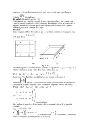 extremos, y, formando con esta primera parte una circunferencia y con la parte
restante un cuadrado.
Ejemplo 3 (Ejercicio 3 sección 7.6.)
Se dispone de una cartulina cuadrada de lado a y se quiere hacer una caja sin tapa
recortando cuadrados iguales en las esquinas y doblando sus lados. ¿Cuál debe ser la
longitud del lado del cuadrado que se recorta para que el volumen de la caja sea
máximo? ¿Cuál es el volumen de la caja?.
Solución:
Sea x: longitud del lado del cuadrado que se recorta en cada una de las esquinas (fig.
9.30. (a)), donde .
(a) (b)
fig. 9.30.
Al doblar la parte de cartulina restante, se forma la caja abierta que aparece en la fig. 9.30. (b).
Ahora, volumen de la caja = área de la base x altura. Esto es,
; (1).
Puesto que V (x) (función a maximizar) es una función continua en el
intervalo , entonces V (x) alcanza un valor máximo y un valor mínimo en dicho intervalo.
Al derivar V (x) en (1) e igualar a cero, se obtienen los puntos críticos. En efecto:
puntos críticos
Para analizar la naturaleza de los puntos críticos, se usa el criterio de la segunda
derivada.
Asi,
, lo cual indica que corresponde a un mínimo
relativo. (interprete geométricamente el resultado).
 