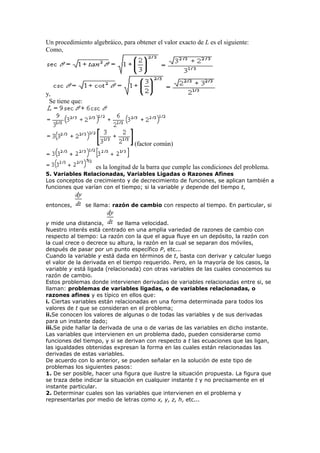 Un procedimiento algebráico, para obtener el valor exacto de L es el siguiente:
Como,
y,
Se tiene que:
(factor común)
es la longitud de la barra que cumple las condiciones del problema.
5. Variables Relacionadas, Variables Ligadas o Razones Afines
Los conceptos de crecimiento y de decrecimiento de funciones, se aplican también a
funciones que varían con el tiempo; si la variable y depende del tiempo t,
entonces, se llama: razón de cambio con respecto al tiempo. En particular, si
y mide una distancia, se llama velocidad.
Nuestro interés está centrado en una amplia variedad de razones de cambio con
respecto al tiempo: La razón con la que el agua fluye en un depósito, la razón con
la cual crece o decrece su altura, la razón en la cual se separan dos móviles,
después de pasar por un punto específico P, etc...
Cuando la variable y está dada en términos de t, basta con derivar y calcular luego
el valor de la derivada en el tiempo requerido. Pero, en la mayoría de los casos, la
variable y está ligada (relacionada) con otras variables de las cuales conocemos su
razón de cambio.
Estos problemas donde intervienen derivadas de variables relacionadas entre si, se
llaman: problemas de variables ligadas, o de variables relacionadas, o
razones afines y es típico en ellos que:
i. Ciertas variables están relacionadas en una forma determinada para todos los
valores de t que se consideran en el problema;
ii.Se conocen los valores de algunas o de todas las variables y de sus derivadas
para un instante dado;
iii.Se pide hallar la derivada de una o de varias de las variables en dicho instante.
Las variables que intervienen en un problema dado, pueden considerarse como
funciones del tiempo, y si se derivan con respecto a t las ecuaciones que las ligan,
las igualdades obtenidas expresan la forma en las cuales están relacionadas las
derivadas de estas variables.
De acuerdo con lo anterior, se pueden señalar en la solución de este tipo de
problemas los siguientes pasos:
1. De ser posible, hacer una figura que ilustre la situación propuesta. La figura que
se traza debe indicar la situación en cualquier instante t y no precisamente en el
instante particular.
2. Determinar cuales son las variables que intervienen en el problema y
representarlas por medio de letras como x, y, z, h, etc...
 