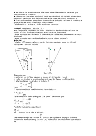 3. Establecer las ecuaciones que relacionan entre sí la diferentes variables que
intervienen en el problema.
4. Obtener las relaciones necesarias entre las variables y sus razones instantáneas
de cambio, derivando adecuadamente las ecuaciones planteadas en el paso 3.
5. Sustituir los valores particulares de variables y derivadas dados en el problema y
despejar las variables o derivadas que interesan.
Todo lo anterior, se ilustra con los siguientes ejemplos:
Ejemplo 1 (Ejercicio 1 sección 7.6.)
A un tanque que tiene la forma de un cono circular recto invertido de 4 mts. de
radio y 16 mts. de altura entra agua a una razón de 50 cm3
/seg.
¿A que velocidad está subiendo el nivel del agua cuando este se encuentra a 4 mts.
de altura?
¿A que velocidad está cambiando el radio en ese mismo instante?.
Solución.
En la fig. 9.33. aparece el cono con las dimensiones dadas y una porción del
volumen en cualquier instante t.
fig. 9.33.
Designese por:
V: volumen (en cm3
) de agua en el tanque en el instante t (seg.).
x: radio (en cm.) de la sección del cono al nivel del líquido en el instante t.
y: altura del agua (en cm.) en el instante t
Datos:
El volumen del agua en el instante t viene dado por:
(1)
De la semejanza de los triángulos ODE y OBC, se deduce que:
Puede formularse la pregunta asi:
cuando y = 4 mts. = 400 cm.
Una manera simple de calcular consiste en expresar V en (1) en términos
únicamente de la variable y (usando (3)) y derivando en ambos lados con respecto
a t.
 