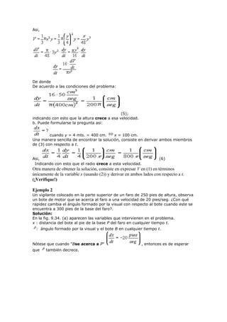 Asi,
De donde
De acuerdo a las condiciones del problema:
(5);
indicando con esto que la altura crece a esa velocidad.
b. Puede formularse la pregunta asi:
cuando y = 4 mts. = 400 cm. x = 100 cm.
Una manera sencilla de encontrar la solución, consiste en derivar ambos miembros
de (3) con respecto a t.
Asi, (6)
Indicando con esto que el radio crece a esta velocidad.
Otra manera de obtener la solución, consiste en expresar V en (1) en términos
únicamente de la variable x (usando (2)) y derivar en ambos lados con respecto a t.
(¡Verifique!)
Ejemplo 2
Un vigilante colocado en la parte superior de un faro de 250 pies de altura, observa
un bote de motor que se acerca al faro a una velocidad de 20 pies/seg. ¿Con qué
rapidez cambia el ángulo formado por la visual con respecto al bote cuando este se
encuentra a 300 pies de la base del faro?.
Solución:
En la fig. 9.34. (a) aparecen las variables que intervienen en el problema.
x : distancia del bote al pie de la base P del faro en cualquier tiempo t.
: ángulo formado por la visual y el bote B en cualquier tiempo t.
Nótese que cuando "Bse acerca a P" , entonces es de esperar
que también decrece.
 