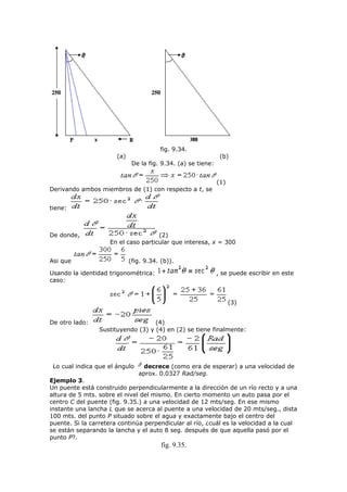 fig. 9.34.
(a) (b)
De la fig. 9.34. (a) se tiene:
(1)
Derivando ambos miembros de (1) con respecto a t, se
tiene:
De donde, (2)
En el caso particular que interesa, x = 300
Asi que (fig. 9.34. (b)).
Usando la identidad trigonométrica: , se puede escribir en este
caso:
(3)
De otro lado: (4)
Sustituyendo (3) y (4) en (2) se tiene finalmente:
Lo cual indica que el ángulo decrece (como era de esperar) a una velocidad de
aprox. 0.0327 Rad/seg.
Ejemplo 3.
Un puente está construido perpendicularmente a la dirección de un río recto y a una
altura de 5 mts. sobre el nivel del mismo. En cierto momento un auto pasa por el
centro C del puente (fig. 9.35.) a una velocidad de 12 mts/seg. En ese mismo
instante una lancha L que se acerca al puente a una velocidad de 20 mts/seg., dista
100 mts. del punto P situado sobre el agua y exactamente bajo el centro del
puente. Si la carretera continúa perpendicular al río, ¿cuál es la velocidad a la cual
se están separando la lancha y el auto 8 seg. después de que aquella pasó por el
punto P?.
fig. 9.35.
 