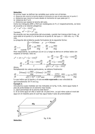 Solución:
En primer lugar se definen las variables que varían con el tiempo.
x: distancia que recorre la lancha desde el momento en que el auto pasa por el punto C.
y: distancia que recorre el auto desde el momento en que pasa por C.
w: distancia de P a D.
z: distancia que separa la lancha del auto.
Como los triángulos BPD y PCD son rectángulos en P y C respectivamente, se tiene
de acuerdo a la relación pitagórica:
(1)
También, (2)
De acuerdo con las condiciones del enunciado, cuando han transcurrido 8 seg., el
auto está en el punto D y la lancha en el punto B. Asi que x = 160 mts. e y = 96
mts.
La pregunta del problema puede formularse de la siguiente forma:
cuando
Para responderla, se sustituye (2) en (1) y luego se deriva en ambos lados con
respecto al tiempo. Esto es:
Ahora,
Remplazando los valores particulares, se obtiene finalmente:
Lo que indica que la lancha y el auto se están separando a una velocidad de
aproximadamente 20.75 mts/seg.
Ejemplo 4.
Una piscina cuyas medidas son las indicadas en la fig. 9.36., tiene agua hasta 4
pies de profundidad en el extremo mas hondo.
a. ¿Qué porcentaje de la piscina está llena?.
b. Si se echa agua en ella a razón de 10 pies3
/min. ¿a qué ritmo sube el nivel del
agua en el instante para el cual hay agua hasta 4 pies de profundidad?.
fig. 9.36.
Solución:
 